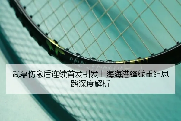 武磊伤愈后连续首发引发上海海港锋线重组思路深度解析